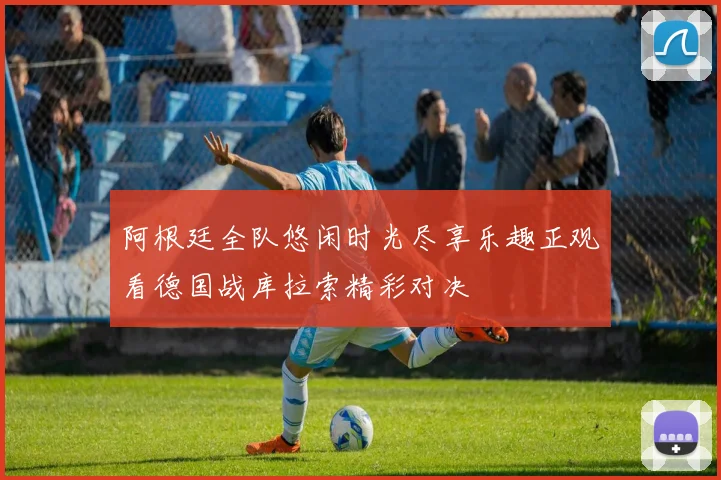 阿根廷全队悠闲时光尽享乐趣正观看德国战库拉索精彩对决