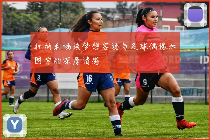 托纳利畅谈梦想客场与足球偶像加图索的深厚情感