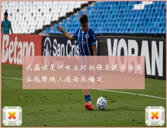 武磊恢复训练后对抗强度提升海港亚冠锋线人选尚未确定