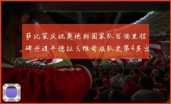 萨比策庆祝奥地利国家队百场里程碑并追平德拉戈维奇成队史第4多出场者